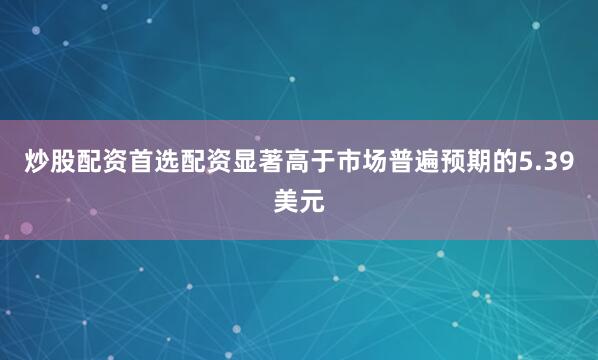 炒股配资首选配资显著高于市场普遍预期的5.39美元