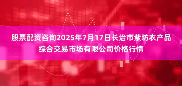 股票配资咨询2025年7月17日长治市紫坊农产品综合交易市场有限公司价格行情