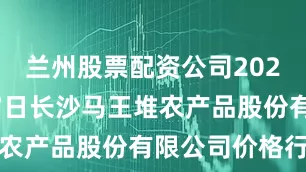 兰州股票配资公司2025年7月17日长沙马王堆农产品股份有限公司价格行情
